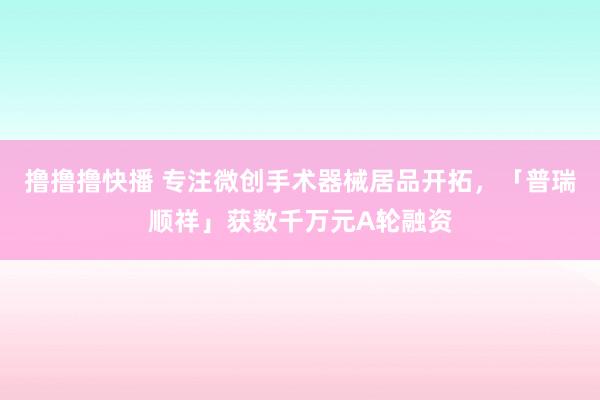 撸撸撸快播 专注微创手术器械居品开拓，「普瑞顺祥」获数千万元A轮融资